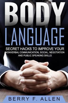 Body Language Secret Hacks To Improve Your Nonverbal Communication, Social, Negotiation And Public Speaking Skills - Berry F. Allen
