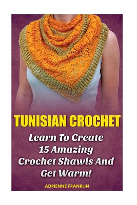 Tunisian Crochet: Learn to Creat 15 Amazing Crochet Shawls and Get Warm!: (Tunisian Crochet, Crochet Scarves, Crochet Shawls, How To Cro - Adrienne Franklin