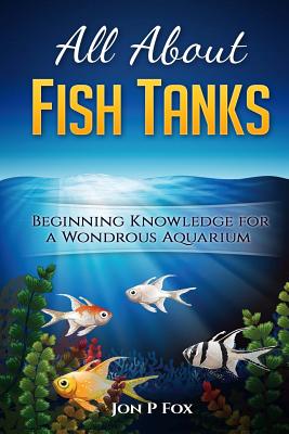 All About Fish Tanks: Beginning Knowledge for the Wondrous Aquarium - Jon P. Fox