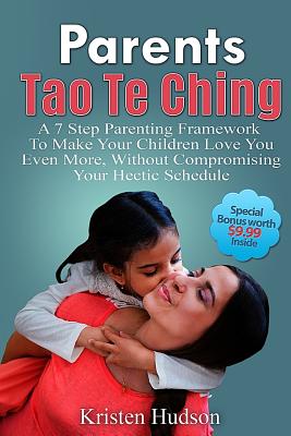 Parents Tao Te Ching: A 7 Step Parenting Framework To Make Your Children Love You Even More, Without Compromising Your Hectic Schedule - Kristen Hudson