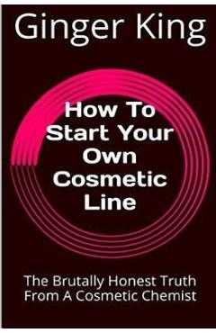 Coperta cărții 'How To Start Your Own Cosmetic Line: The Brutally Honest Truth From A Cosmetic Chemist - Ginger King'