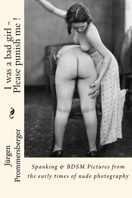 I was a bad girl - Please punish me !: Spanking & BDSM Pictures from the early times of nude photography - Jurgen Prommersberger