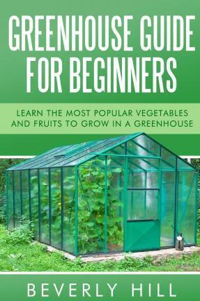 Greenhouse Guide For Beginners: Learn the Most Popular Vegetables and Fruits to Grow in a Greenhouse - Beverly Hill