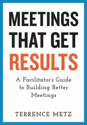 Meetings That Get Results: A Facilitator's Guide to Building Better Meetings - Terrence Metz