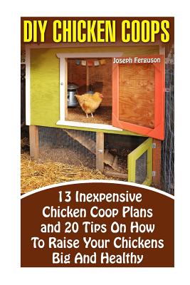 DIY Chicken Coops: 13 Inexpensive Chicken Coop Plans And 20 Tips On How To Raise Your Chickens Big And Healthy: (Backyard Chickens for Be - Joseph Ferguson