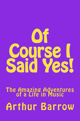 Coperta cărții 'Of Course I Said Yes!: The Amazing Adventures of a Life in Music - Arthur William Barrow'
