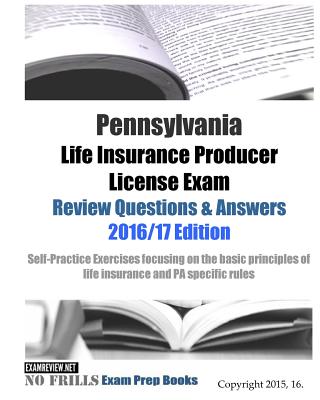 Pennsylvania Life Insurance Producer License Exam Review Questions & Answers 2016/17 Edition: Self-Practice Exercises focusing on the basic principles - Examreview