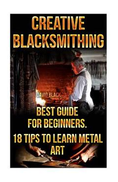 Coperta cărții 'Creative Blacksmithing Best Guide For Beginners. 18 Tips To Learn Metal Art: (Blacksmith, How To Blacksmith, How To'