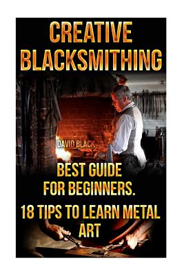 Creative Blacksmithing Best Guide For Beginners. 18 Tips To Learn Metal Art: (Blacksmith, How To Blacksmith, How To Blacksmithing, Metal Work, Knife M - David Black