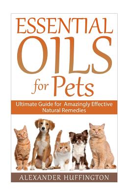 Essential Oils For Pets: Ultimate Guide for Amazingly Effective Natural Remedies For Pets - Alexander Huffington