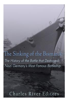The Sinking of the Bismarck: The History of the Battle that Destroyed Nazi Germany's Most Famous Battleship - Charles River Editors