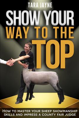 Show Your Way to the Top: How to Master Your Sheep Showmanship Skills and Impress a County Fair Judge - Tara Jayne