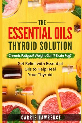 Essential Oils and Thyroid: The Essential Oils Thyroid Solution: Chronic Fatigue? Weight Gain? Brain Fog? Get Relief with Essential Oils to Help H - Carrie Lawrence