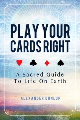 Play Your Cards Right: A Sacred Guide To Life On Earth - Alexander Dunlop