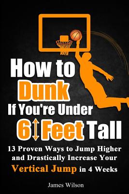 How to Dunk if You're Under 6 Feet Tall: 13 Proven Ways to Jump Higher and Drastically Increase Your Vertical Jump in 4 Weeks - James Wilson