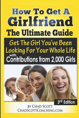 How To Get A Girlfriend - The Ultimate Guide: Get The Girl You've Been Looking For Your Whole Life - With Contributions From Over 2,000 Girls - Chad Scott Nellis