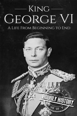 King George VI: A Life From Beginning to End - Hourly History
