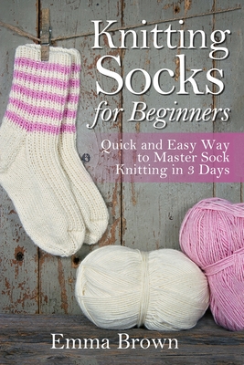 Knitting Socks for Beginners: Quick and Easy Way to Master Sock Knitting in 3 Days - Emma Brown
