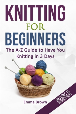 Knitting For Beginners: The A-Z Guide to Have You Knitting in 3 Days (Includes 15 Knitting Patterns) - Emma Brown