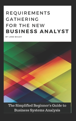 Requirements Gathering for the New Business Analyst: The Simplified Beginners Guide to Business Systems Analysis - Lane Bailey