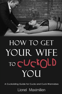 How to Get Your Wife to Cuckold You: A Cuckolding Guide for Cucks and Cuck-Wannabes - Lionel Maximilien