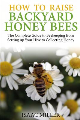 How to Raise Backyard Honey Bees: The Complete Guide to Beekeeping from Setting up Your Hive to Collecting Honey - Isaac Miller