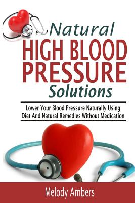 Natural High Blood Pressure Solutions: Lower Your Blood Pressure Naturally Using Diet And Natural Remedies Without Medication - Melody Ambers