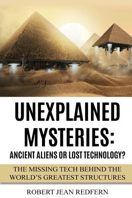 Unexplained Mysteries: Ancient Aliens Or Lost Technology?: The Missing Tech Behind The World's Greatest Structures - Robert Jean Redfern