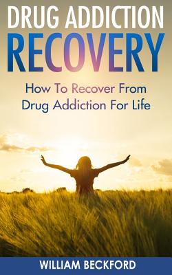 Drug Addiction Recovery: How To Recover From Drug Addiction For Life - Drug Cure, Drug Addiction Treatment & Drug Abuse Recovery - William Beckford