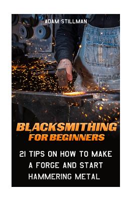 Blacksmithing For Beginners: 21 Tips On How to Make A Forge and Start Hammering Metal: (Blacksmithing, blacksmith, how to blacksmith, how to blacks - Adam Stillman