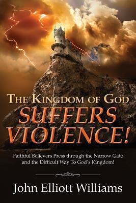 The Kingdom of God Suffers Violence!: Faithful Believers Press through the Narrow Gate and the Difficult Way To God's Kingdom! - John Elliott Williams