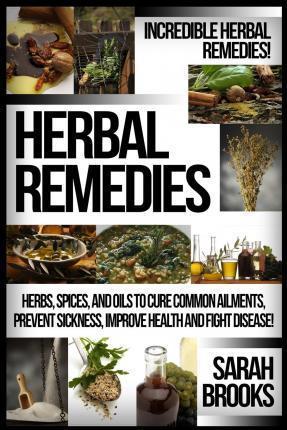 Herbal Remedies: Incredible Herbal Remedies! Herbs, Spices, And Oils To Cure Common Ailments, Prevent Sickness, Improve Health And Figh - Sarah Brooks