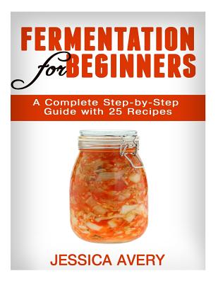 Fermentation for Beginners: A Complete Step-by-Step Guide with 25 Recipes - Jessica Avery