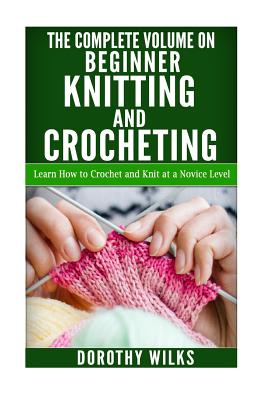 The Complete Volume on Beginner Knitting and Crocheting: Learn How to Crochet and Knit at a Novice Level - Dorothy Wilks