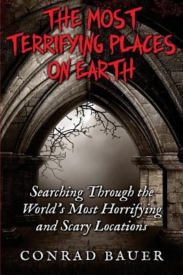 The Most Terrifying Places on Earth: Searching Through the World's Most Horrifying and Scary Locations - Conrad Bauer