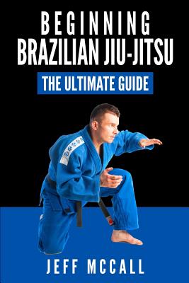 Brazilian Jiu Jitsu: The Ultimate Guide to Beginning BJJ - Jeff Mccall