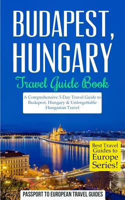 Budapest: Budapest, Hungary: Travel Guide Book-A Comprehensive 5-Day Travel Guide to Budapest, Hungary & Unforgettable Hungarian - Passport To European Travel Guides