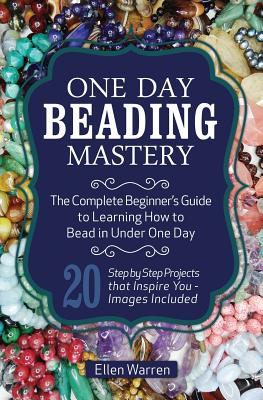 One Day Beading Mastery: The Complete Beginner's Guide to Learn How to Bead in Under One Day -10 Step by Step Bead Projects That Inspire You - - Ellen Warren