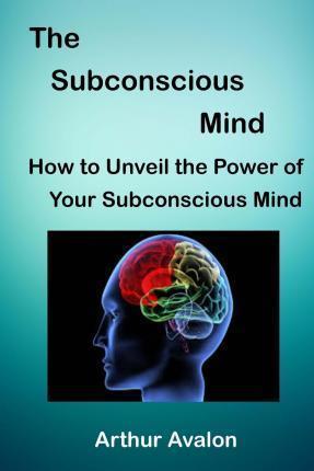 The Subconscious Mind: How to unveil the Power of Your Subconscious Mind - Arthur Avalon