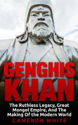 Genghis Khan: The Ruthless Legacy, Great Mongol Empire, And The Making Of The Modern World - Cameron White