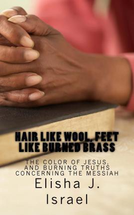 Hair Like Wool, Feet Like Burned Brass: The Color of Jesus, and Burning Truths Concerning the Messiah - Elisha J. Israel