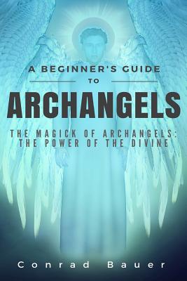 A Beginner's Guide to Archangels: The Magick of Archangels: the Power of the Divine - Conrad Bauer