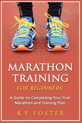 Marathon Training for Beginners: A Guide on Completing Your First Marathon and Training Plan - K. P. Foster