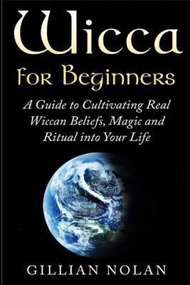 Wicca for Beginners: A Guide to Cultivating Real Wiccan Beliefs, Magic and Ritual into Your Life - Gillian Nolan