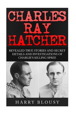 Charles Ray Hatcher: Revealed - True Stories, Private Details and Secret Investigations of Charlie's Killing Sprees - Harry Blousy