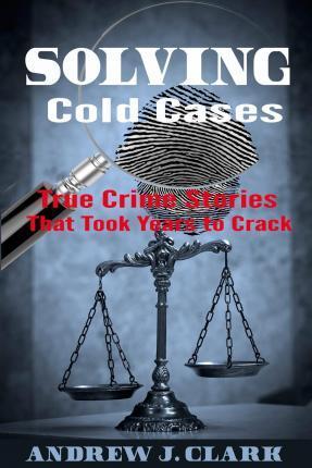 Solving Cold Cases: True Crime Stories that Took Years to Crack - Andrew J. Clark