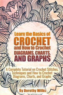 Learn the Basics of Crochet and How to Crochet Diagrams, Charts, and Graphs: A Complete Tutorial on Crochet Stitches, Techniques and How to Crochet Di - Dorothy Wilks