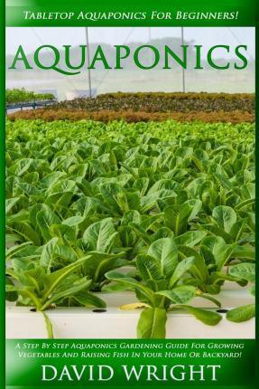 Aquaponics: Tabletop Aquaponics For Beginners! - A Step By Step Aquaponics Gardening Guide For Growing Vegetables And Raising Fish - David Wright