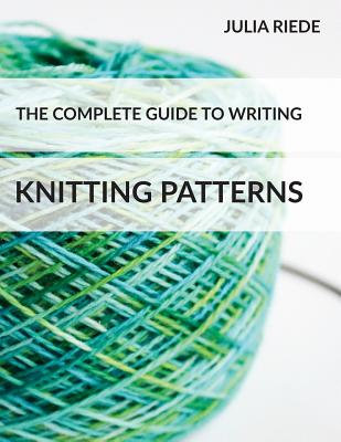 The Complete Guide to Writing Knitting Patterns: The complete guide on creating, publishing and selling your own knitting patterns - Julia Riede