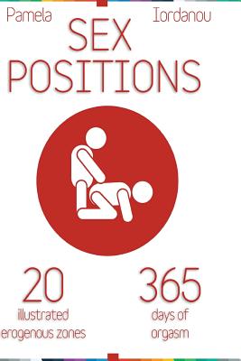 Sex Positions: Sex Positions, All About Sex, 20 Erogenous Zones, 365 Days of pleasure, The Ultimate Sex Guide - Pamela Iordanou